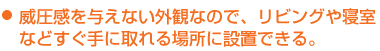 威圧感を与えない外観なので、リビングや寝室などすぐ手に取れる場所に設置できる